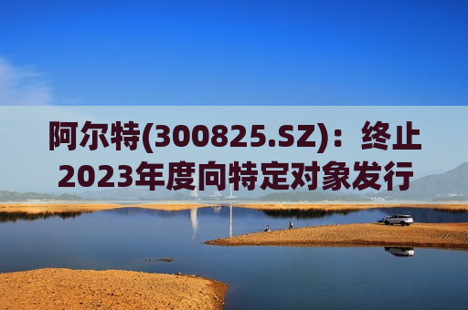 阿尔特(300825.SZ)：终止2023年度向特定对象发行A股股票事项