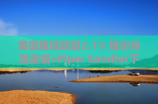 美国雅保跌超2.1% 锂价持续走低+Piper Sandler下调目标价  第1张