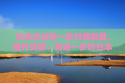 日本出台新一轮对俄制裁，俄外交部：会进一步对日本采取严厉反制措施  第1张