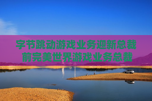 字节跳动游戏业务迎新总裁 前完美世界游戏业务总裁张云帆加盟