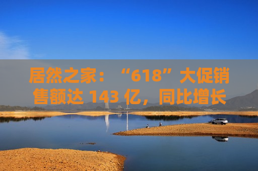 居然之家：“618”大促销售额达 143 亿，同比增长 32.9%  第1张