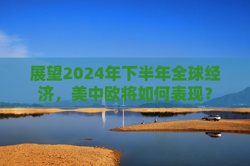 展望2024年下半年全球经济，美中欧将如何表现？