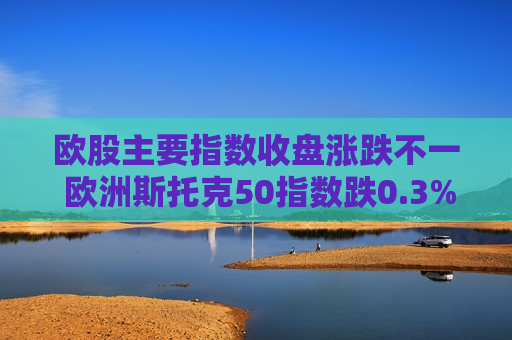 欧股主要指数收盘涨跌不一 欧洲斯托克50指数跌0.3%