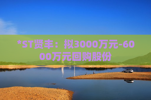 *ST贤丰：拟3000万元-6000万元回购股份  第1张