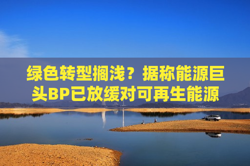 绿色转型搁浅？据称能源巨头BP已放缓对可再生能源的投资