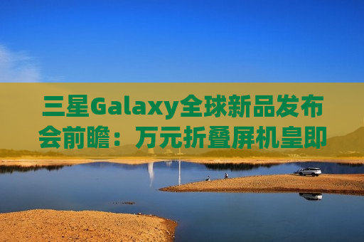 三星Galaxy全球新品发布会前瞻：万元折叠屏机皇即将来袭