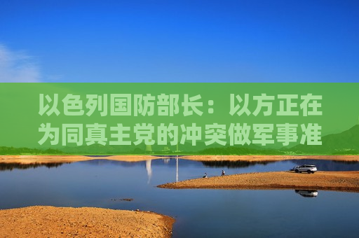 以色列国防部长：以方正在为同真主党的冲突做军事准备  第1张