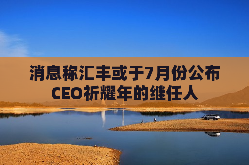 消息称汇丰或于7月份公布CEO祈耀年的继任人