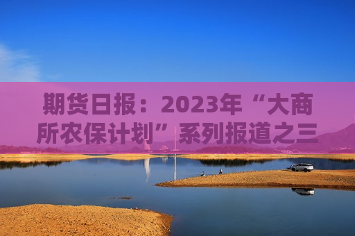 期货日报：2023年“大商所农保计划”系列报道之三――生猪期货服务贵州施秉乡村振兴