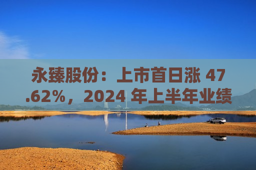 永臻股份：上市首日涨 47.62%，2024 年上半年业绩预增  第1张