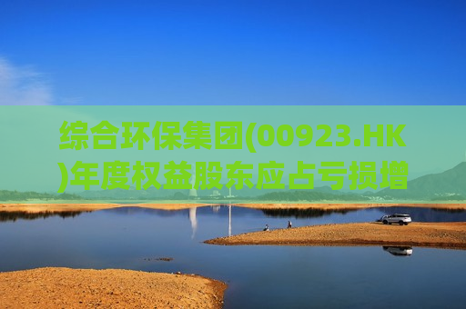 综合环保集团(00923.HK)年度权益股东应占亏损增加62.6%至6470万港元