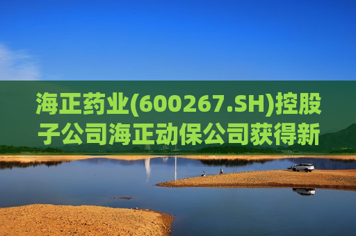 海正药业(600267.SH)控股子公司海正动保公司获得新兽药注册证书