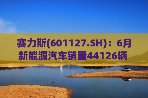 赛力斯(601127.SH)：6月新能源汽车销量44126辆 同比增长372.04%  第1张