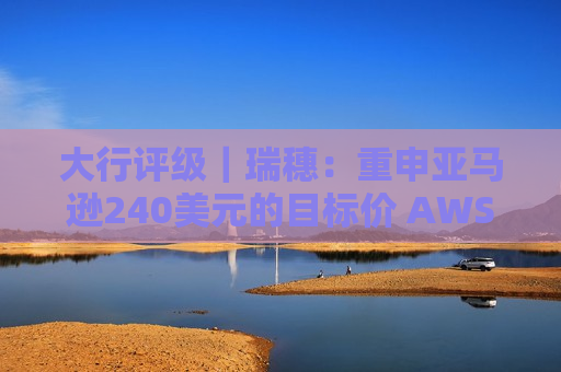 大行评级｜瑞穗：重申亚马逊240美元的目标价 AWS正在加速发展