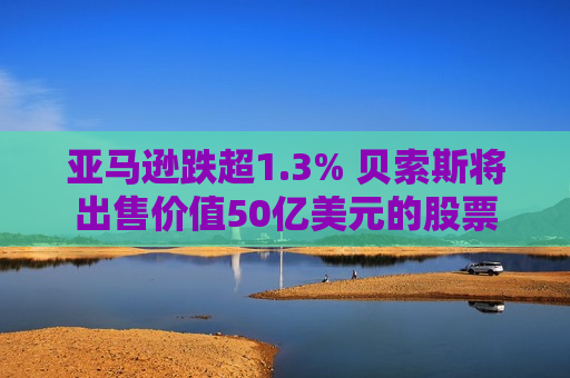 亚马逊跌超1.3% 贝索斯将出售价值50亿美元的股票