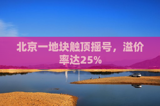 北京一地块触顶摇号，溢价率达25%