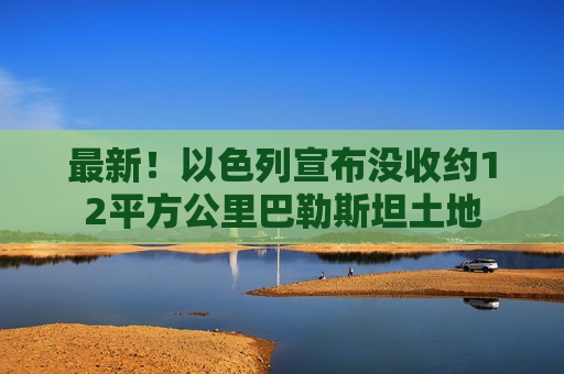 最新！以色列宣布没收约12平方公里巴勒斯坦土地