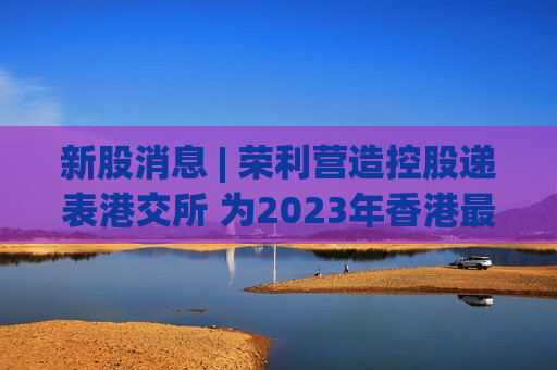 新股消息 | 荣利营造控股递表港交所 为2023年香港最大的电缆及民用管道安装分包商  第1张