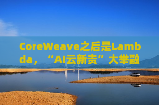 CoreWeave之后是Lambda，“AI云新贵”大举融资，英伟达GPU弹药不断