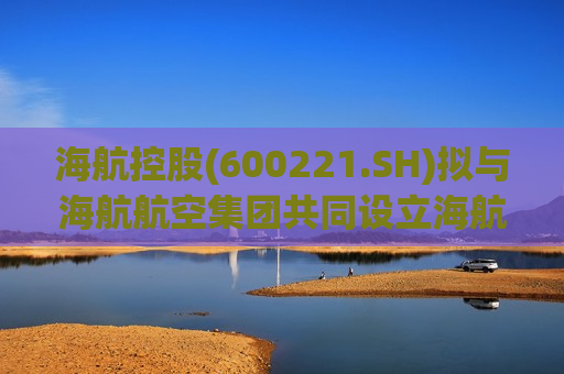 海航控股(600221.SH)拟与海航航空集团共同设立海航优选 提升机票、辅营产品等销售  第1张