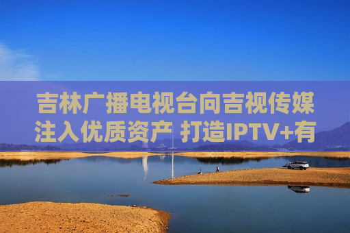 吉林广播电视台向吉视传媒注入优质资产 打造IPTV+有线电视一体化运营新格局  第1张