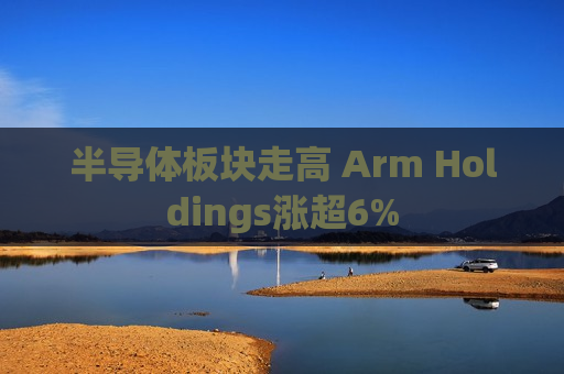 半导体板块走高 Arm Holdings涨超6%  第1张