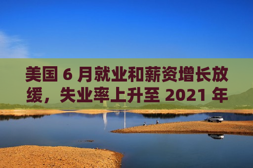 美国 6 月就业和薪资增长放缓，失业率上升至 2021 年底以来最高水平