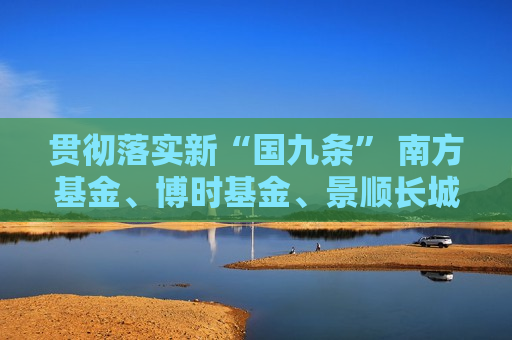 贯彻落实新“国九条” 南方基金、博时基金、景顺长城基金等深圳公募行业在行动