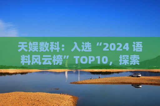 天娱数科：入选“2024 语料风云榜”TOP10，探索 3D 数据新可能