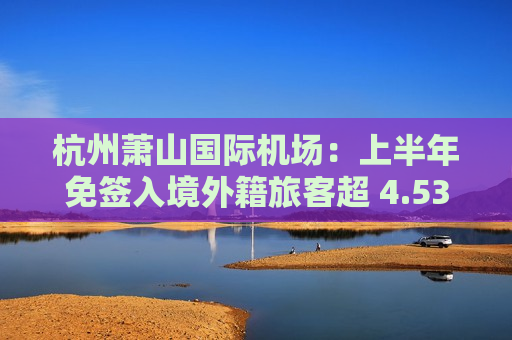 杭州萧山国际机场：上半年免签入境外籍旅客超 4.53 万，同比增幅超 74.5 倍