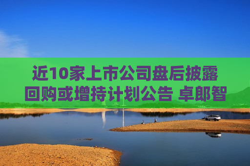 近10家上市公司盘后披露回购或增持计划公告 卓郎智能董事长提议最高1亿元回购并注销  第1张