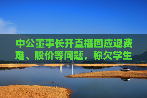 中公董事长开直播回应退费难、股价等问题，称欠学生的每一分钱一定还