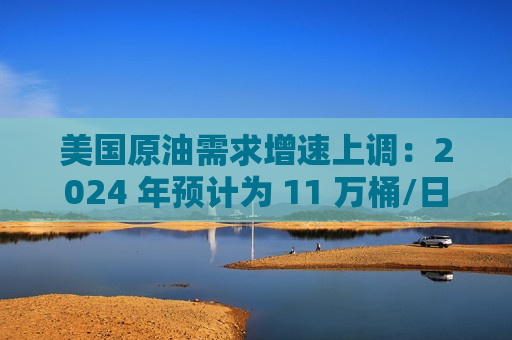 美国原油需求增速上调：2024 年预计为 11 万桶/日，2025 年为 29 万桶/日