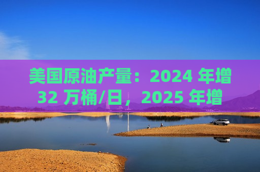 美国原油产量：2024 年增 32 万桶/日，2025 年增 52 万桶/日