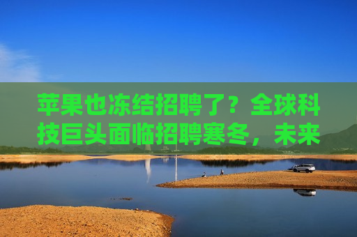 苹果也冻结招聘了？全球科技巨头面临招聘寒冬，未来就业市场何去何从？，全球科技巨头面临招聘寒冬，苹果也冻结招聘，未来就业市场走向何方？