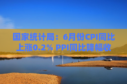 国家统计局：6月份CPI同比上涨0.2% PPI同比降幅收窄（解读）