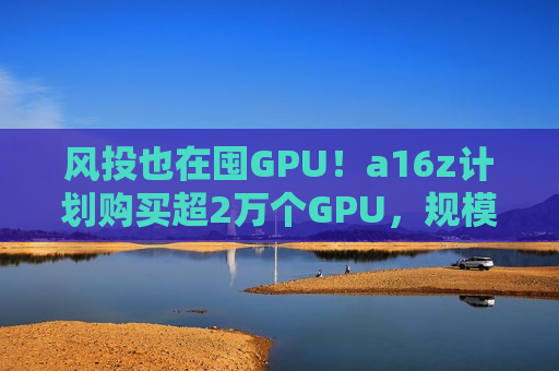 风投也在囤GPU！a16z计划购买超2万个GPU，规模类似马斯克的xAI