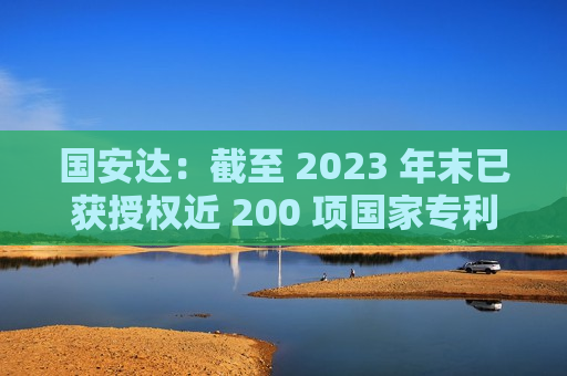 国安达：截至 2023 年末已获授权近 200 项国家专利技术