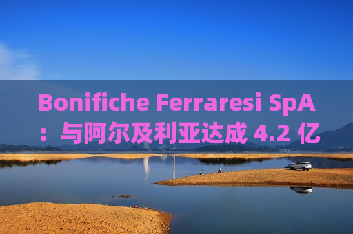 Bonifiche Ferraresi SpA：与阿尔及利亚达成 4.2 亿欧元农业项目协议