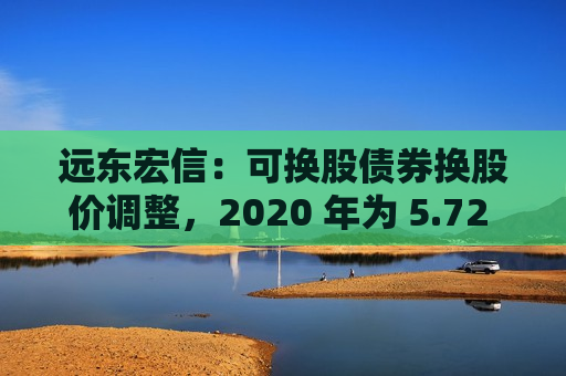 远东宏信：可换股债券换股价调整，2020 年为 5.72 港元，2021 7.38 港元  第1张