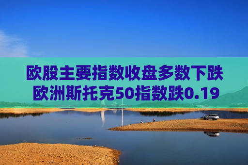 欧股主要指数收盘多数下跌 欧洲斯托克50指数跌0.19%