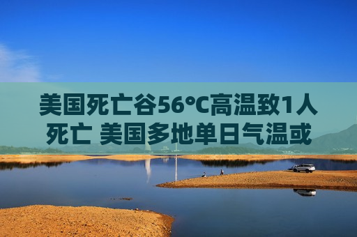 美国死亡谷56℃高温致1人死亡 美国多地单日气温或将破纪录