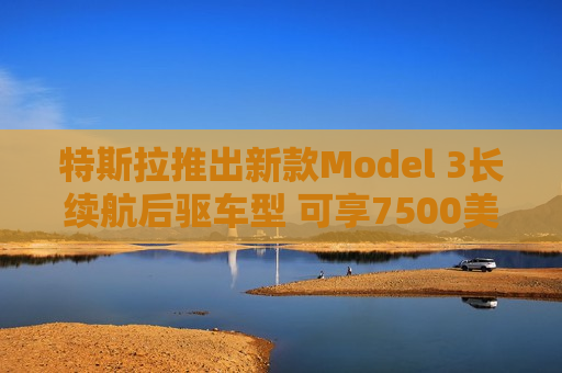 特斯拉推出新款Model 3长续航后驱车型 可享7500美元税收抵免