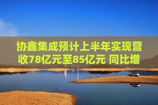 协鑫集成预计上半年实现营收78亿元至85亿元 同比增长39.15%至51.64%