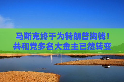 马斯克终于为特朗普掏钱！共和党多名大金主已然转变“画风”