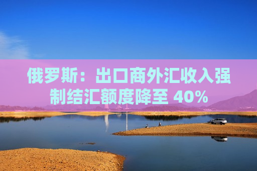 俄罗斯：出口商外汇收入强制结汇额度降至 40%