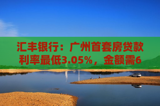 汇丰银行：广州首套房贷款利率最低3.05%，金额需600万元以上