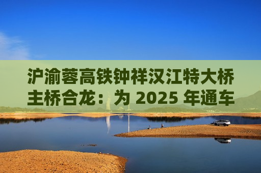 沪渝蓉高铁钟祥汉江特大桥主桥合龙：为 2025 年通车奠定基础