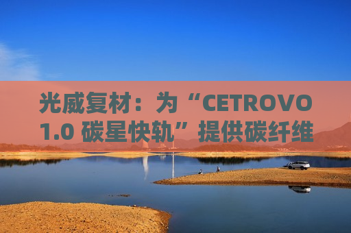 光威复材：为“CETROVO1.0 碳星快轨”提供碳纤维材料支撑