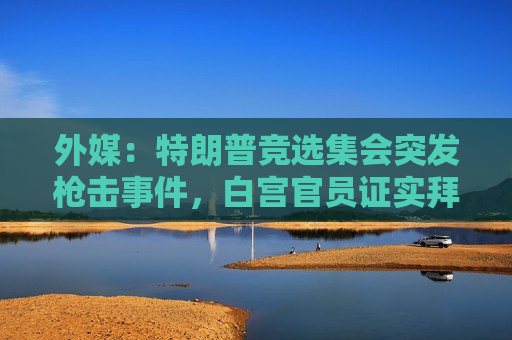 外媒：特朗普竞选集会突发枪击事件，白宫官员证实拜登与特朗普通话